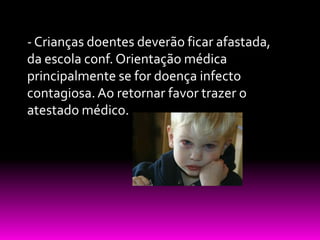 - Crianças doentes deverão ficar afastada,
da escola conf. Orientação médica
principalmente se for doença infecto
contagiosa. Ao retornar favor trazer o
atestado médico.
 