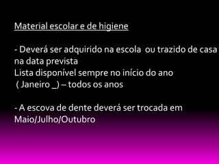 Material escolar e de higiene

- Deverá ser adquirido na escola ou trazido de casa
na data prevista
Lista disponível sempre no início do ano
 ( Janeiro _) – todos os anos

- A escova de dente deverá ser trocada em
Maio/Julho/Outubro
 