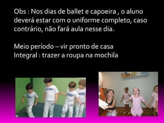 Obs : Nos dias de ballet e capoeira , o aluno
deverá estar com o uniforme completo, caso
contrário, não fará aula nesse dia.

Meio período – vir pronto de casa
Integral : trazer a roupa na mochila
 