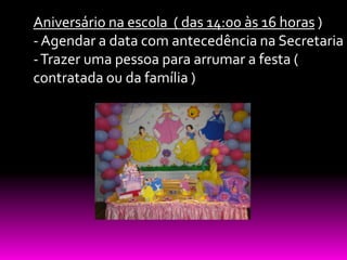 Aniversário na escola ( das 14:00 às 16 horas )
- Agendar a data com antecedência na Secretaria
- Trazer uma pessoa para arrumar a festa (
contratada ou da família )
 