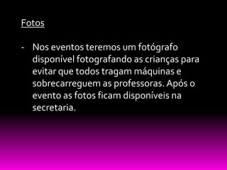 Fotos

- Nos eventos teremos um fotógrafo
  disponível fotografando as crianças para
  evitar que todos tragam máquinas e
  sobrecarreguem as professoras. Após o
  evento as fotos ficam disponíveis na
  secretaria.
 