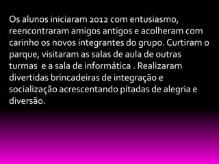 Os alunos iniciaram 2012 com entusiasmo,
reencontraram amigos antigos e acolheram com
carinho os novos integrantes do grupo. Curtiram o
parque, visitaram as salas de aula de outras
turmas e a sala de informática . Realizaram
divertidas brincadeiras de integração e
socialização acrescentando pitadas de alegria e
diversão.
 