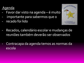 Agenda
- Favor dar visto na agenda – é muito
- importante para sabermos que o
- recado foi lido

- Recados, calendário escolar e mudanças de
  reuniões também deverão ser observados

- Contracapa da agenda temos as normas da
  escola
 