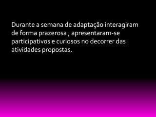Durante a semana de adaptação interagiram
de forma prazerosa , apresentaram-se
participativos e curiosos no decorrer das
atividades propostas.
 