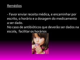 Remédios

- Favor enviar receita médica, e encaminhar por
escrito, o horário e a dosagem do medicamento
a ser dado.
No caso de antibióticos que deverão ser dados na
escola, facilitar os horários
 