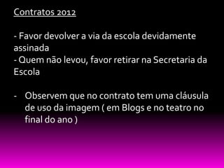 Contratos 2012

- Favor devolver a via da escola devidamente
assinada
- Quem não levou, favor retirar na Secretaria da
Escola

- Observem que no contrato tem uma cláusula
  de uso da imagem ( em Blogs e no teatro no
  final do ano )
 