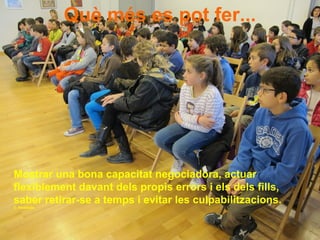 Què més es pot fer...
Mostrar una bona capacitat negociadora, actuar
flexiblement davant dels propis errors i els dels fills,
saber retirar-se a temps i evitar les culpabilitzacions.
C. Parellada
 