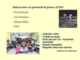 Donem nom a la promoció de primer d’ESO
- Neil Armstrong
- Aina Durandeau
- Edmund Hillary
- Ilíada
- Valentia i valor
- Treball en equip
- Gran pas per a la humanitat
Curiositat
- Esperit competitiu
- Seguidor dels seus somnis
PROMOCIÓ NEIL ARMSTRONG
 