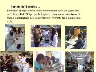 Parlem de Tutories ...
Potenciem el paper de dos tutors incrementant hores als cursos des
de 1r fins a 4t d’ESO perquè hi hagi un creixement del coneixement
mutu i la interrelació dels dos professors referents per a la classe dia
a dia.
 