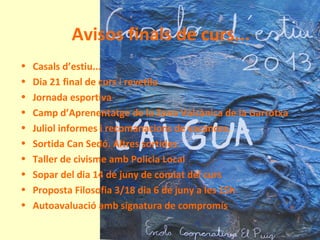 Avisos finals de curs...
• Casals d’estiu...
• Dia 21 final de curs i revetlla
• Jornada esportiva
• Camp d’Aprenentatge de la Zona Volcànica de la Garrotxa
• Juliol informes i recomanacions de vacances.
• Sortida Can Sedó. Altres sortides.
• Taller de civisme amb Policia Local
• Sopar del dia 14 de juny de comiat del curs
• Proposta Filosofia 3/18 dia 6 de juny a les 15h
• Autoavaluació amb signatura de compromís
 