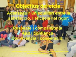 Objectius del cicle
Aconseguir un equilibri entre la
satisfacció, l’eficàcia i el rigor.
Tots hauríem d’anar en la mateixa direcció. L’educació dels nois i noies
és responsabilitat de tots i totes.
Respecte i companyonia
Ajut i confiança
Convivència i cooperació
 