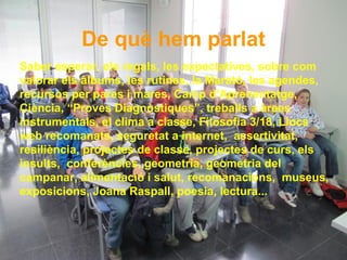 De què hem parlat
Saber esperar, els regals, les expectatives, sobre com
valorar els àlbums, les rutines, la Marató, les agendes,
recursos per pares i mares, Camp d’Aprenentatge,
Ciència, “Proves Diagnòstiques”, treballs a àrees
instrumentals, el clima a classe, Filosofia 3/18, Llocs
web recomanats, seguretat a internet, assertivitat,
resiliència, projectes de classe, projectes de curs, els
insults, conferències, geometria, geometria del
campanar, alimentació i salut, recomanacions, museus,
exposicions, Joana Raspall, poesia, lectura...
 