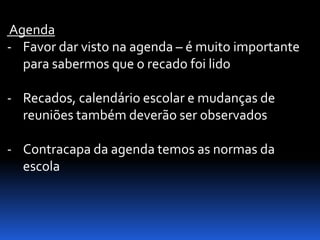 Agenda
- Favor dar visto na agenda – é muito importante
  para sabermos que o recado foi lido

- Recados, calendário escolar e mudanças de
  reuniões também deverão ser observados

- Contracapa da agenda temos as normas da
  escola
 