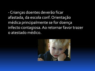 - Crianças doentes deverão ficar
afastada, da escola conf. Orientação
médica principalmente se for doença
infecto contagiosa. Ao retornar favor trazer
o atestado médico.
 