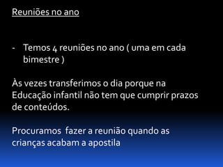 Reuniões no ano


- Temos 4 reuniões no ano ( uma em cada
  bimestre )

Às vezes transferimos o dia porque na
Educação infantil não tem que cumprir prazos
de conteúdos.

Procuramos fazer a reunião quando as
crianças acabam a apostila
 