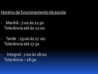 Horário de funcionamento da escola

- Manhã : 7:00 às 11:30
 Tolerância até às 12:00

- Tarde : 13:00 às 17 :00
 Tolerância até 17:30

- Integral : 7:00 às 18:00
 Tolerância – 18:30
 