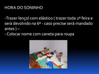 HORA DO SONINHO

-Trazer lençol com elástico ( trazer toda 2ª feira e
será devolvido na 6ª - caso precise será mandado
antes ) –
- Colocar nome com caneta para roupa
 