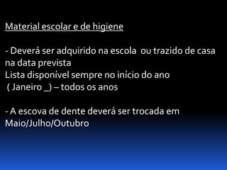 Material escolar e de higiene

- Deverá ser adquirido na escola ou trazido de casa
na data prevista
Lista disponível sempre no início do ano
 ( Janeiro _) – todos os anos

- A escova de dente deverá ser trocada em
Maio/Julho/Outubro
 