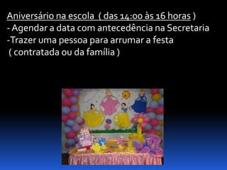 Aniversário na escola ( das 14:00 às 16 horas )
- Agendar a data com antecedência na Secretaria
-Trazer uma pessoa para arrumar a festa
 ( contratada ou da família )
 