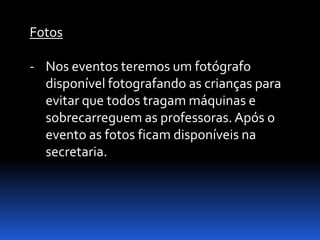 Fotos

- Nos eventos teremos um fotógrafo
  disponível fotografando as crianças para
  evitar que todos tragam máquinas e
  sobrecarreguem as professoras. Após o
  evento as fotos ficam disponíveis na
  secretaria.
 