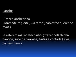 Lanche

- Trazer lancherinha
- Mamadeira ( leite ) – à tarde ( não estão querendo
mais )

- Preferem mais o lanchinho ( trazer bolachinha,
danone, suco de caixinha, frutas a vontade ( eles
comem bem )
 