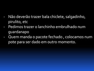 - Não deverão trazer bala chiclete, salgadinho,
  pirulito, etc
- Pedimos trazer o lanchinho embrulhado num
  guardanapo
- Quem manda o pacote fechado , colocamos num
  pote para ser dado em outro momento.
 