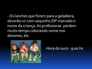 - Os lanches que forem para a geladeira,
deverão vir com saquinho ZIP marcado o
nome da criança. As professoras perdem
muito tempo colocando nome nos
danones, etc


                      Hora do suco : 9:00 hs
 