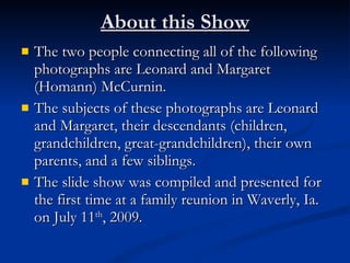 About this Show
   The two people connecting all of the following
    photographs are Leonard and Margaret
    (Homann) McCurnin.
   The subjects of these photographs are Leonard
    and Margaret, their descendants (children,
    grandchildren, great-grandchildren), their own
    parents, and a few siblings.
   The slide show was compiled and presented for
    the first time at a family reunion in Waverly, Ia.
    on July 11th, 2009.
 