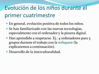 Evolución de los niños durante el
primer cuatrimestre
 En general, evolución positiva de todos los niños.
 Se han familiarizado con las nuevas tecnologías,
  especialmente con el ordenador y la pizarra digital.
 Han aprendido a respetarse. Ej.: 4 ordenadores para 5
  grupos durante el trabajo con la webquest (la
  explicaremos a continuación).
 Desarrollo de la interculturalidad.
 