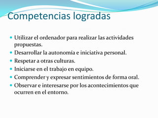 Competencias logradas
 Utilizar el ordenador para realizar las actividades
    propuestas.
   Desarrollar la autonomía e iniciativa personal.
   Respetar a otras culturas.
   Iniciarse en el trabajo en equipo.
   Comprender y expresar sentimientos de forma oral.
   Observar e interesarse por los acontecimientos que
    ocurren en el entorno.
 