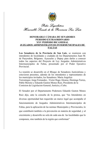 Poder Legislativo
Honorable Senado de la Provincia San Luís
HONORABLE CÁMARA DE SENADORES
PERIODO EXTRAORDINARIO
XXV PERÍODO BICAMERAL
JUZGADOS ADMINISTRATIVOS INTERMUNICIPALES DE
FALTAS
Los Senadores de la Provincia de San Luis, se reunieron con
intendentes de localidades y ciudades de los Departamentos Juan M.
de Pueyredon, Belgrano, Ayacucho y Dupuy para darles a conocer
todos los aspectos del Proyecto de Ley Juzgados Administrativos
Intermunicipales de Faltas, presentado por el Poder Ejecutivo
Provincial.
La reunión se desarrollo en el Bloque de Senadores Justicialistas y
estuvieron presentes, además de los intendentes y representantes de
los municipios invitados, los Senadores: Maria Angelica
Torrontegui, Jorge Fernandez , Victor Hugo Alcaraz, Dominga Torres,
Pablo Moreno y Eduardo Gaston Mones Ruiz, Presidente de la
Comision de Legislacion General, Justicia y Culto.
El Senador por el Departamento Pedernera Eduardo Gaston Mones
Ruiz dijo, ante la consulta de la prensa, que “los Intendentes en
diversas oportunidad han requerido un marco legal que acompañe el
funcionamiento de Juzgados Administrativos Intermunicipales de
Faltas, para la aplicación de las normas Municipales y Provinciales, lo
que contribuirá también a la prevención en materia de seguridad, y al
crecimiento y desarrollo no solo de cada una de las localidades que lo
componen, sino también de la región que conforman”
 