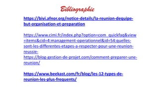 Bibliographie
https://bivi.afnor.org/notice-details/la-reunion-dequipe-
but-organisation-et-preparation
https://www.cimi.fr/index.php?option=com_quickfaq&view
=items&cid=4:management-operationnel&id=54:quelles-
sont-les-differentes-etapes-a-respecter-pour-une-reunion-
reussie-
https://blog-gestion-de-projet.com/comment-preparer-une-
reunion/
https://www.beekast.com/fr/blog/les-12-types-de-
reunion-les-plus-frequents/
 