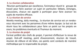 3. La réunion collaborative
Réunion participative par excellence, l’animateur réunit le groupe de
travail pour faire avancer un sujet en particulier. Débats, échanges,
discussions, chacun est appelé à participer pour faire avancer les
sujets de manière efficace.
4. La réunion de service
Weekly meeting, daily meeting… la réunion de service est un rendez-
vous récurrent avec les personnes d’une même équipe. Le but est de
réunir tous les collaborateurs pour faire un point sur les projets en
cours, les problèmes éventuels et l’humeur du moment.
5. La réunion de projet
Format préféré des chefs de projet, il permet d’effectuer la revue de
projet. Kick-off meeting, point d’avancement, réunion de travail,
réunion de clôture et de bilan, ces points sont conduits de manière
méthodique par le responsable du projet.
 