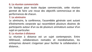 6. La réunion commerciale
Un basique pour toute équipe commerciale, cette réunion
permet de faire une revue des objectifs commerciaux et des
performances de chacun.
7. Le séminaire
Le séminaire, la conférence, l’assemblée générale sont autant
d’événements corporate qui rassemblent plusieurs dizaines de
participants autour d’un ou de plusieurs animateurs autour d’un
sujet en particulier.
8. La réunion à distance
La réunion à distance est un sujet contemporain. Entre
télétravail, collaborateurs nomades et mondialisation, les
entreprises doivent s’organiser pour faciliter la collaboration à
distance..
 
