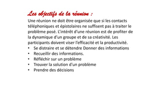 Les objectifs de la réunion :
Une réunion ne doit être organisée que si les contacts
téléphoniques et épistolaires ne suffisent pas à traiter le
problème posé. L’intérêt d’une réunion est de profiter de
la dynamique d’un groupe et de sa créativité. Les
participants doivent viser l’efficacité et la productivité.
• Se distraire et se détendre Donner des informations
• Recueillir des informations.
• Réfléchir sur un problème
• Trouver la solution d'un problème
• Prendre des décisions
 