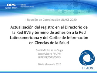 Actualización del registro en el Directorio de
la Red BVS y término de adhesión a la Red
Latinoamericana y del Caribe de Información
en Ciencias de la Salud
Sueli Mitiko Yano Suga
Supervisora FIR/PFI
BIREME/OPS/OMS
10 de Marzo de 2020
I Reunión de Coordinación LILACS 2020
 