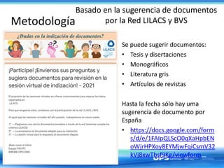 Metodología
Basado en la sugerencia de documentos
por la Red LILACS y BVS
Se puede sugerir documentos:
• Tesis y disertaciones
• Monográficos
• Literatura gris
• Artículos de revistas
Hasta la fecha sólo hay uma
sugerencia de documento por
España
• https://docs.google.com/form
s/d/e/1FAIpQLScO0qXaHpbEN
oWjrHPXoy8EYMjwFqiCsmV32
kVj8xwTbsf9Kg/viewform
 