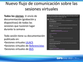 Nuevo flujo de comunicación sobre las
sesiones virtuales
Todos los viernes → envío de
documentación (grabación y
diapositivas) de todas las
sesiones que tuvieron lugar
durante la semana
Toda sesión tiene su documentación
publicada en:
•Sesiones virtuales LILACS
•Sesiones virtuales de Referencistas
•Sesiones virtuales de BVS
 