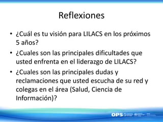 Reflexiones
• ¿Cuál es tu visión para LILACS en los próximos
5 años?
• ¿Cuales son las principales dificultades que
usted enfrenta en el liderazgo de LILACS?
• ¿Cuales son las principales dudas y
reclamaciones que usted escucha de su red y
colegas en el área (Salud, Ciencia de
Información)?
 