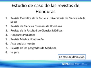 Estudio de caso de las revistas de
Honduras
1. Revista Científica de la Escuela Universitaria de Ciencias de la
Salud
2. Revista de Ciencias Forenses de Honduras
3. Revista de la Facultad de Ciencias Médicas
4. Honduras Pediátrica
5. Revista Medica Hondureña
6. Acta pediátr. hondu
7. Revista de los posgrados de Medicina
8. In guns
En fase de definición
 