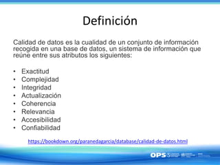 Definición
Calidad de datos es la cualidad de un conjunto de información
recogida en una base de datos, un sistema de información que
reúne entre sus atributos los siguientes:
• Exactitud
• Complejidad
• Integridad
• Actualización
• Coherencia
• Relevancia
• Accesibilidad
• Confiabilidad
https://bookdown.org/paranedagarcia/database/calidad-de-datos.html
 