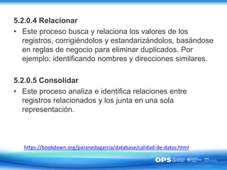 5.2.0.4 Relacionar
• Este proceso busca y relaciona los valores de los
registros, corrigiéndolos y estandarizándolos, basándose
en reglas de negocio para eliminar duplicados. Por
ejemplo: identificando nombres y direcciones similares.
5.2.0.5 Consolidar
• Este proceso analiza e identifica relaciones entre
registros relacionados y los junta en una sola
representación.
https://bookdown.org/paranedagarcia/database/calidad-de-datos.html
 