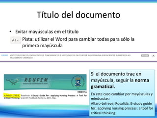 Título del documento
• Evitar mayúsculas em el título
– Pista: utilizar el Word para cambiar todas para sólo la
primera mayúscula
Si el documento trae en
mayúscula, seguir la norma
gramatical.
En este caso cambiar por mayúsculas y
minúsculas:
Alfaro-Lefreve, Rosalida. E-study guide
for: applying nursing process: a tool for
critical thinking
 