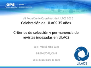 Celebración de LILACS 35 años
Criterios de selección y permanencia de
revistas indexadas en LILACS
Sueli Mitiko Yano Suga
BIREME/OPS/OMS
08 de Septiembre de 2020
VII Reunión de Coordinación LILACS 2020
 