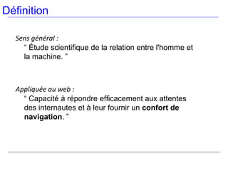 Définition

  Sens général :
    “ Étude scientifique de la relation entre l'homme et
    la machine. ”



  Appliquée au web :
    “ Capacité à répondre efficacement aux attentes
    des internautes et à leur fournir un confort de
    navigation. ”
 