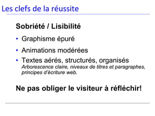 Les clefs de la réussite

    Sobriété / Lisibilité
    • Graphisme épuré
    • Animations modérées
    • Textes aérés, structurés, organisés
      Arborescence claire, niveaux de titres et paragraphes,
      principes d’écriture web.


    Ne pas obliger le visiteur à réfléchir!
 