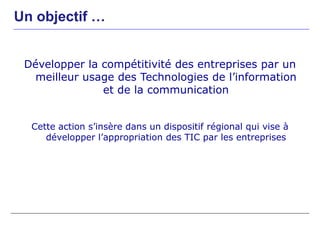 Un objectif …


 Développer la compétitivité des entreprises par un
   meilleur usage des Technologies de l’information
               et de la communication


  Cette action s’insère dans un dispositif régional qui vise à
     développer l’appropriation des TIC par les entreprises
 