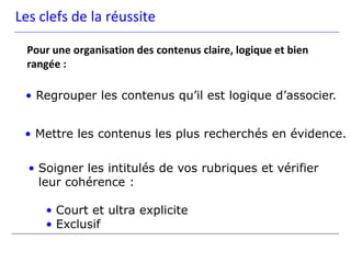 Les clefs de la réussite

  Pour une organisation des contenus claire, logique et bien
  rangée :

 • Regrouper les contenus qu’il est logique d’associer.


 • Mettre les contenus les plus recherchés en évidence.

  • Soigner les intitulés de vos rubriques et vérifier
    leur cohérence :

     • Court et ultra explicite
     • Exclusif
 