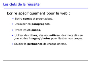 Les clefs de la réussite

  Ecrire spécifiquement pour le web :
      • Ecrire concis et pragmatique.

     • Découper en paragraphes.

     • Eviter les colonnes.

     • Utiliser des titres, des sous-titres, des mots clés en
      gras et des images/photos pour illustrer vos propos.

     • Etudier la pertinence de chaque phrase.
 