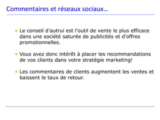 Commentaires et réseaux sociaux…

  • Le conseil d’autrui est l'outil de vente le plus efficace
    dans une société saturée de publicités et d'offres
    promotionnelles.

  • Vous avez donc intérêt à placer les recommandations
    de vos clients dans votre stratégie marketing!

  • Les commentaires de clients augmentent les ventes et
    baissent le taux de retour.
 
